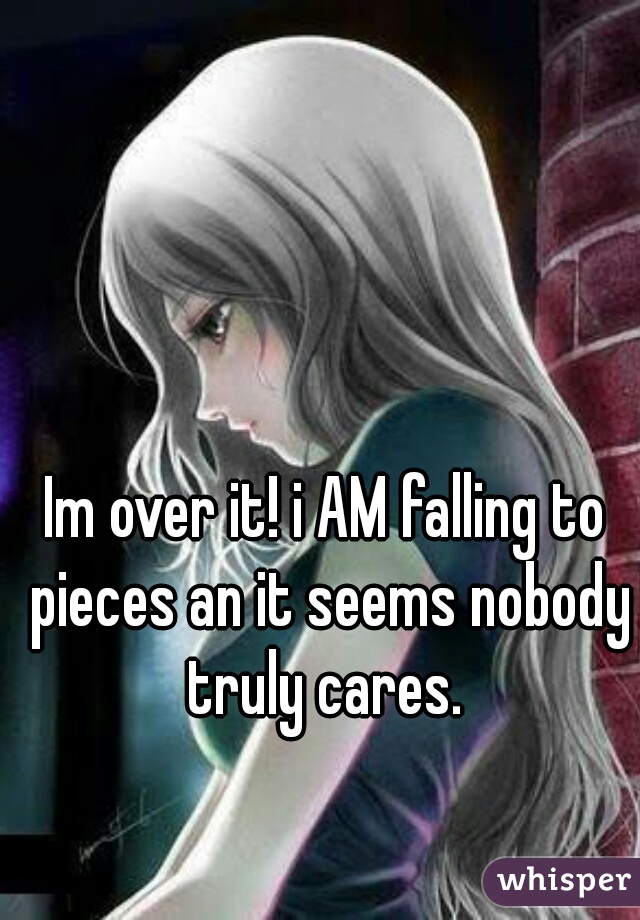 Im over it! i AM falling to pieces an it seems nobody truly cares. 