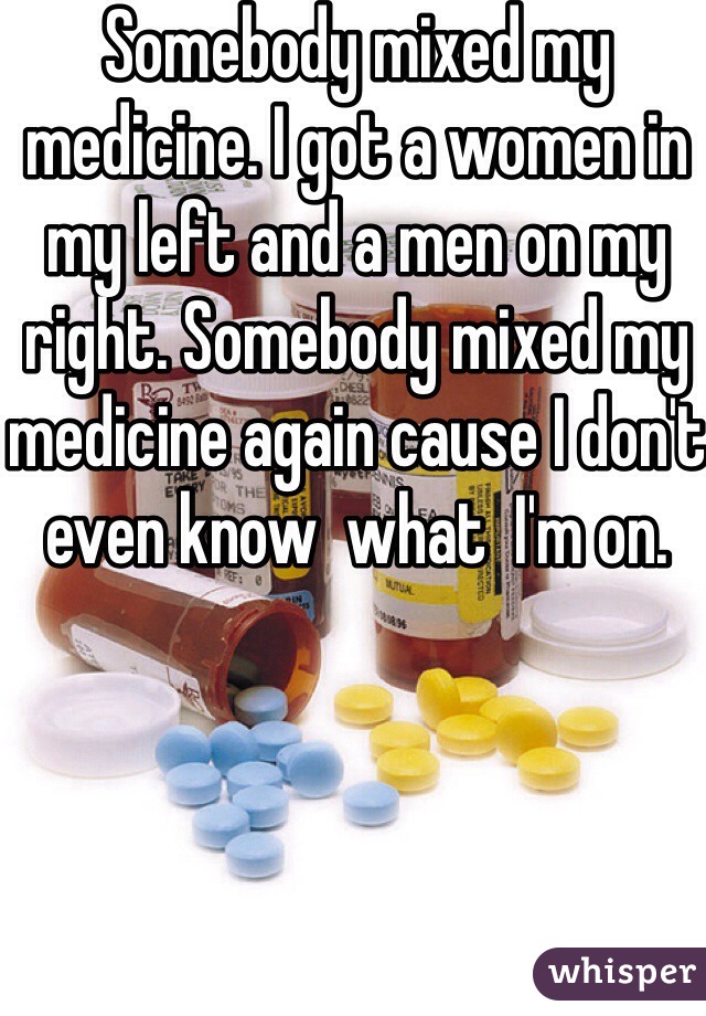 Somebody mixed my medicine. I got a women in my left and a men on my right. Somebody mixed my medicine again cause I don't even know  what  I'm on.