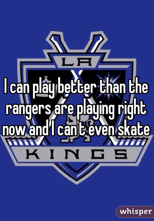 I can play better than the rangers are playing right now and I can't even skate