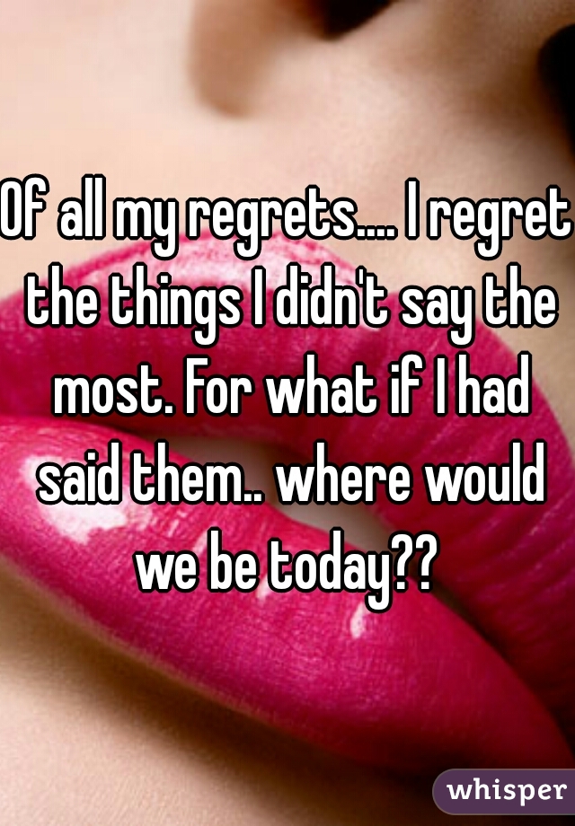 Of all my regrets.... I regret the things I didn't say the most. For what if I had said them.. where would we be today?? 