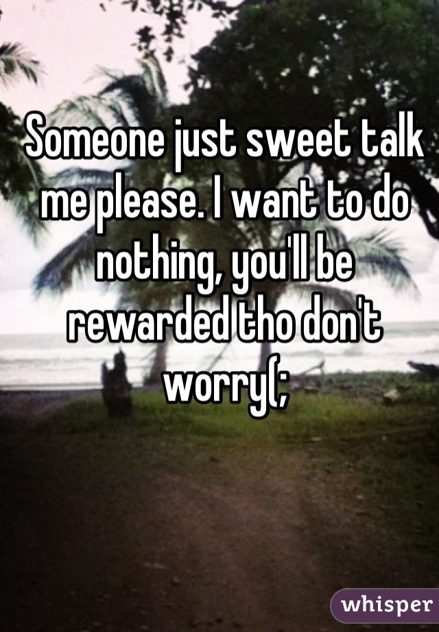 Someone just sweet talk me please. I want to do nothing, you'll be rewarded tho don't worry(;