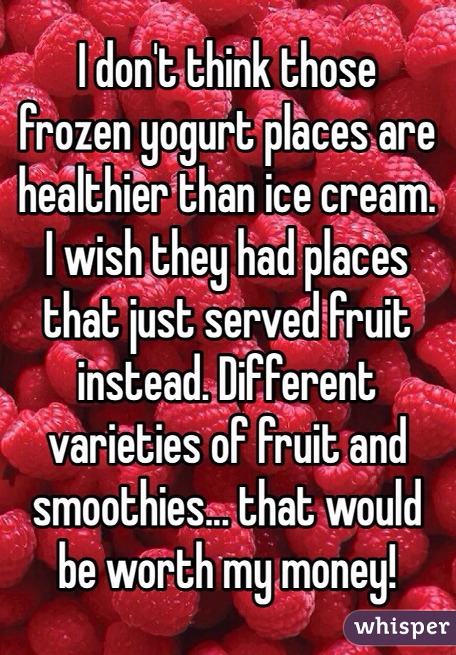 I don't think those
frozen yogurt places are healthier than ice cream.
I wish they had places
that just served fruit instead. Different varieties of fruit and smoothies... that would
be worth my money!