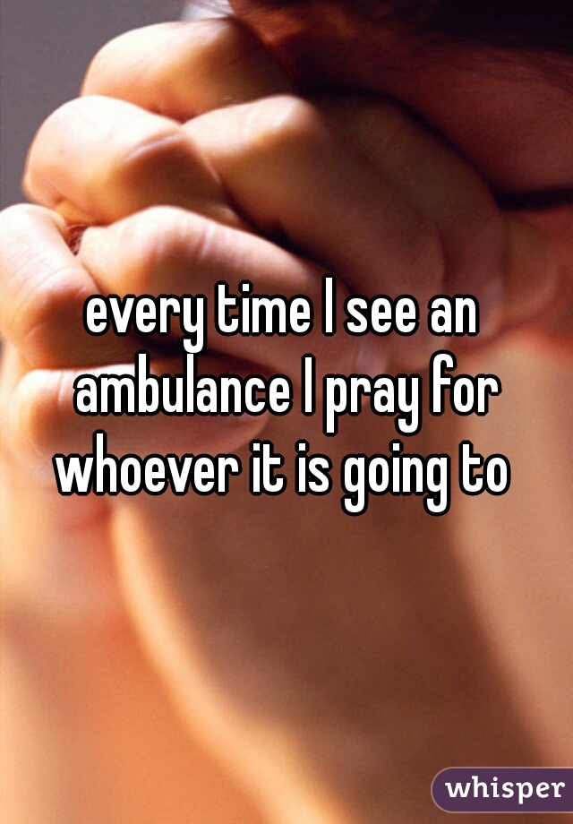 every time I see an ambulance I pray for whoever it is going to 