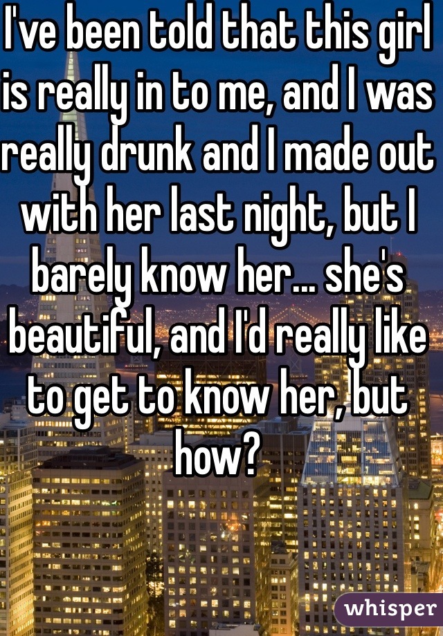 I've been told that this girl is really in to me, and I was really drunk and I made out with her last night, but I barely know her... she's beautiful, and I'd really like to get to know her, but how?