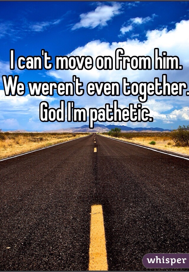 i-can-t-move-on-from-him-we-weren-t-even-together-god-i-m-pathetic