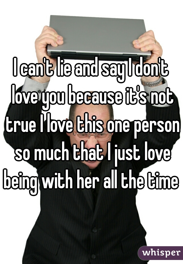 I can't lie and say I don't love you because it's not true I love this one person so much that I just love being with her all the time 