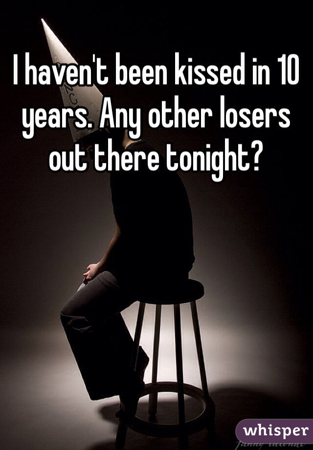 I haven't been kissed in 10 years. Any other losers out there tonight?