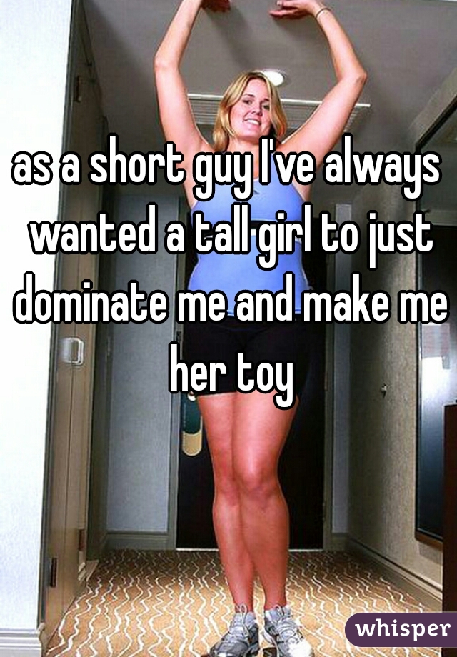 as a short guy I've always wanted a tall girl to just dominate me and make me her toy