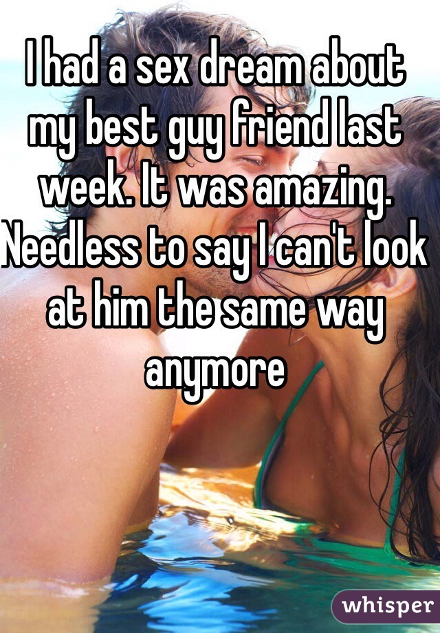 I had a sex dream about my best guy friend last week. It was amazing. Needless to say I can't look at him the same way anymore 