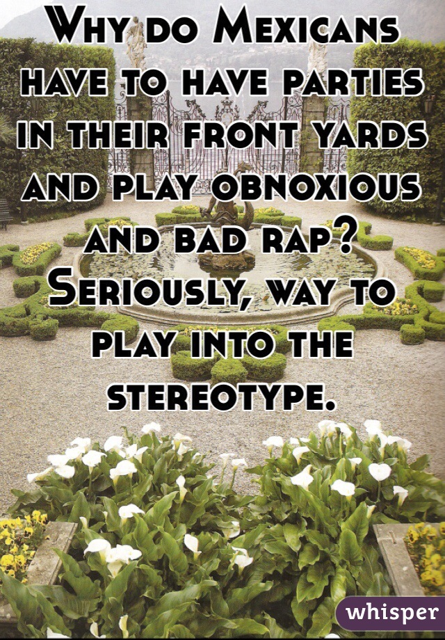 Why do Mexicans have to have parties in their front yards and play obnoxious and bad rap? Seriously, way to play into the stereotype. 