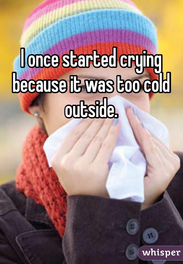 I once started crying because it was too cold outside. 