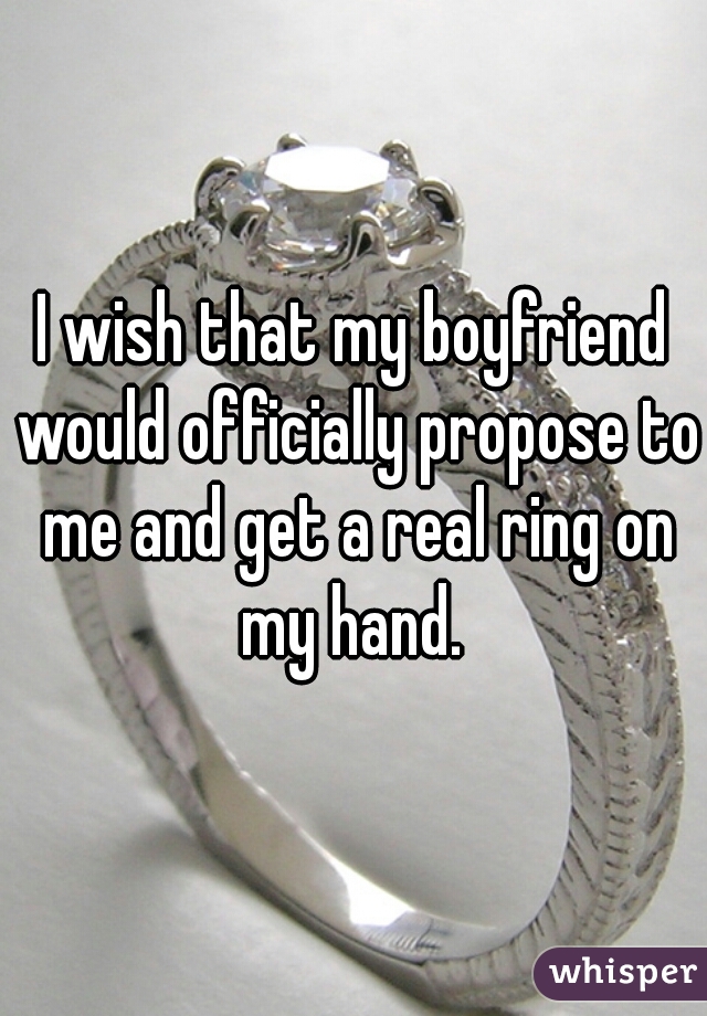 I wish that my boyfriend would officially propose to me and get a real ring on my hand. 