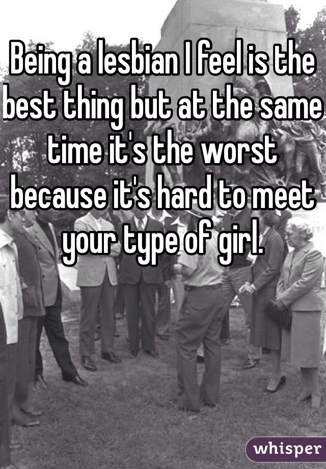 Being a lesbian I feel is the best thing but at the same time it's the worst because it's hard to meet your type of girl. 