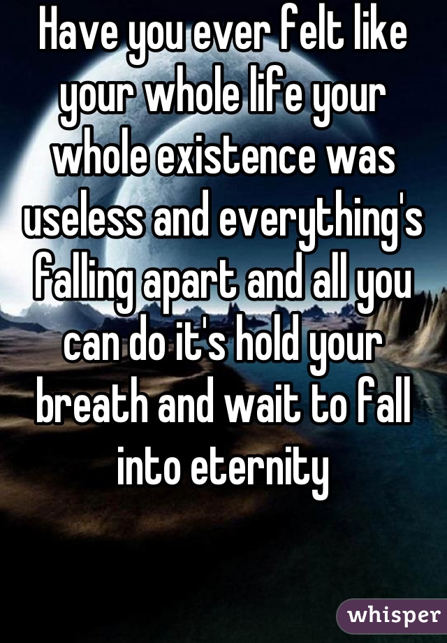 Have you ever felt like your whole life your whole existence was useless and everything's falling apart and all you can do it's hold your breath and wait to fall into eternity