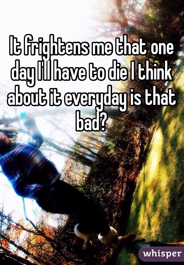 It frightens me that one day I'll have to die I think about it everyday is that bad? 