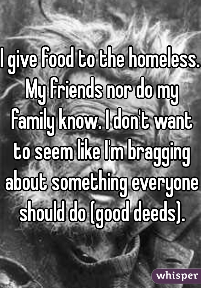 I give food to the homeless. My friends nor do my family know. I don't want to seem like I'm bragging about something everyone should do (good deeds).