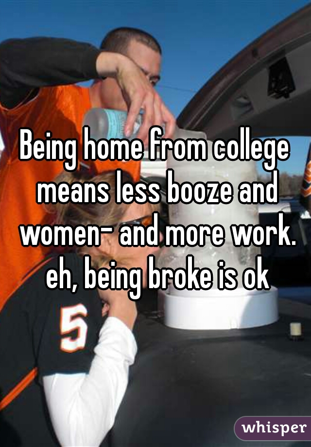 Being home from college means less booze and women- and more work. eh, being broke is ok