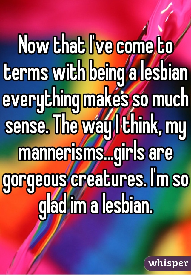 Now that I've come to terms with being a lesbian everything makes so much sense. The way I think, my mannerisms...girls are gorgeous creatures. I'm so glad im a lesbian.
