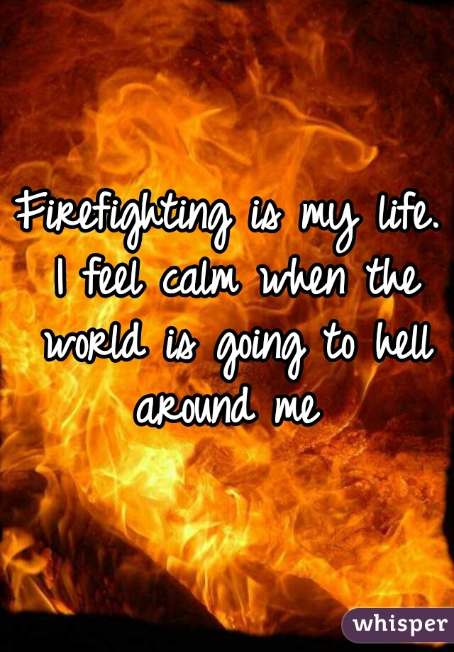 Firefighting is my life. I feel calm when the world is going to hell around me 