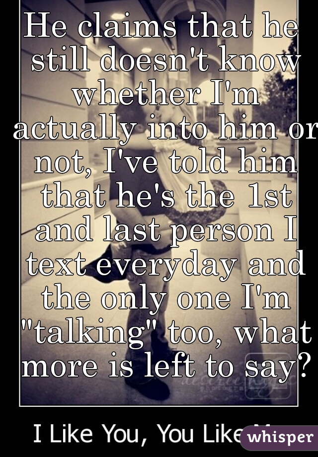 He claims that he still doesn't know whether I'm actually into him or not, I've told him that he's the 1st and last person I text everyday and the only one I'm "talking" too, what more is left to say?