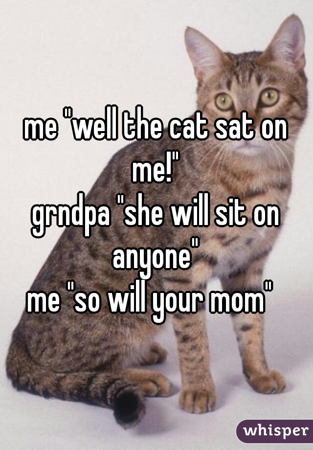 me "well the cat sat on me!" 
grndpa "she will sit on anyone" 
me "so will your mom"  