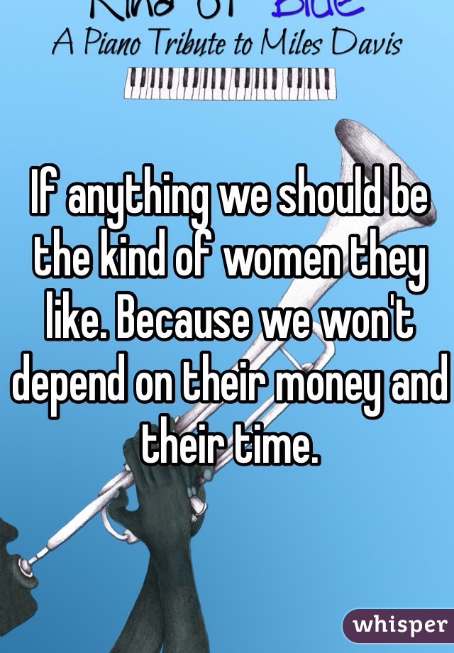 If anything we should be the kind of women they like. Because we won't depend on their money and their time. 