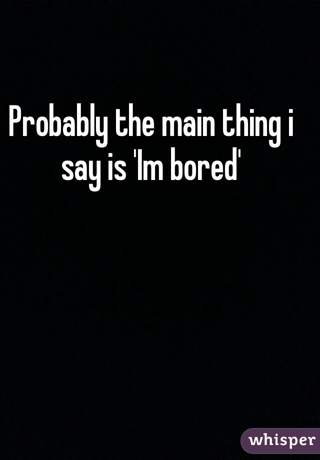 Probably the main thing i say is 'Im bored' 