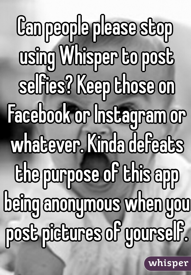 Can people please stop using Whisper to post selfies? Keep those on Facebook or Instagram or whatever. Kinda defeats the purpose of this app being anonymous when you post pictures of yourself.