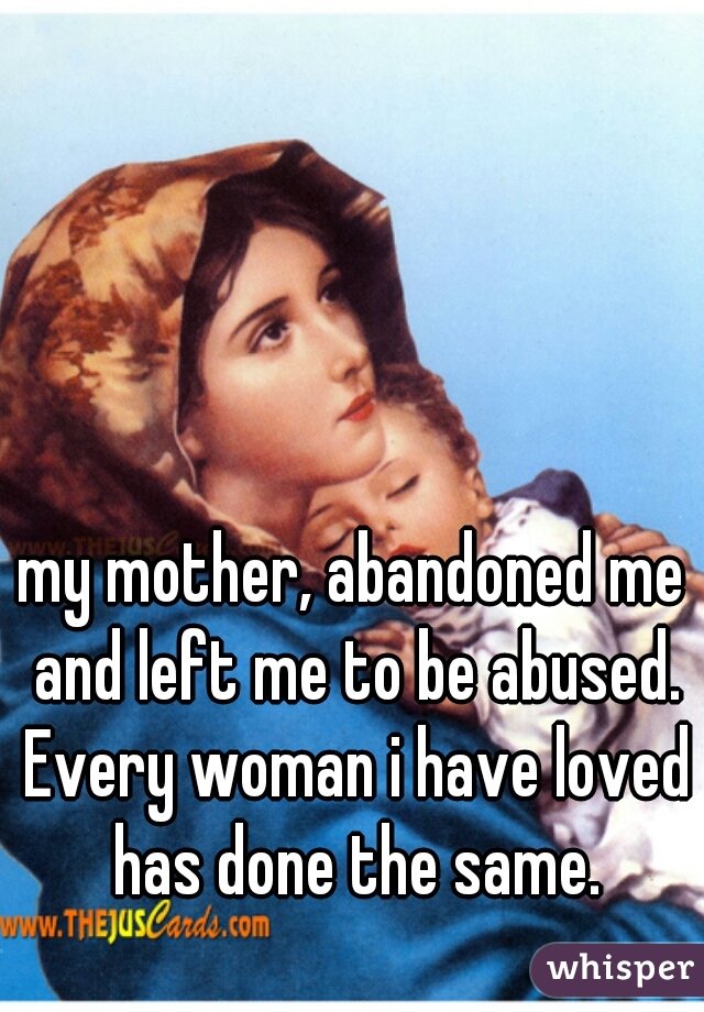 my mother, abandoned me and left me to be abused. Every woman i have loved has done the same.