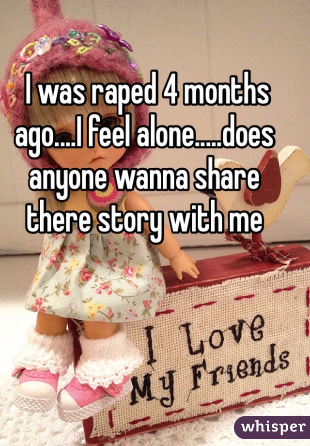  I was raped 4 months ago....I feel alone.....does anyone wanna share there story with me 