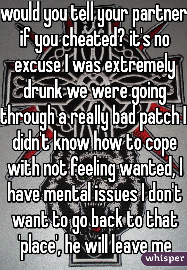 would you tell your partner if you cheated? it's no excuse I was extremely drunk we were going through a really bad patch I didn't know how to cope with not feeling wanted, I have mental issues I don't want to go back to that 'place', he will leave me