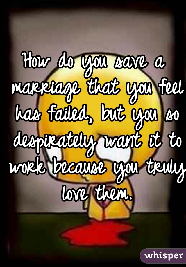 
How do you save a marriage that you feel has failed, but you so despirately want it to work because you truly love them.