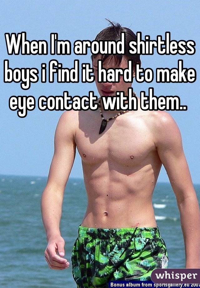 When I'm around shirtless boys i find it hard to make eye contact with them.. 