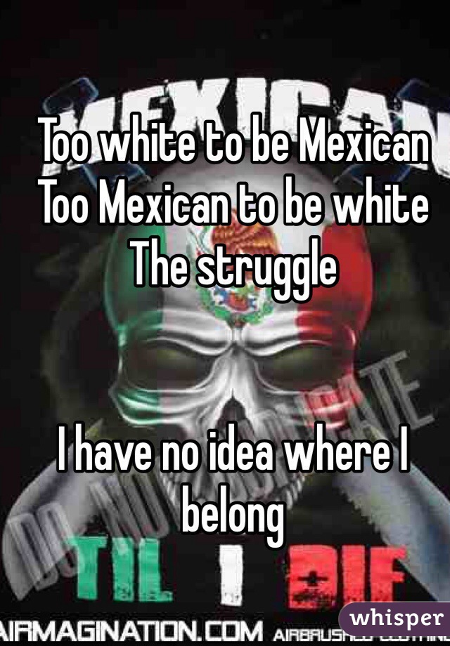 Too white to be Mexican 
Too Mexican to be white 
The struggle 


I have no idea where I belong 