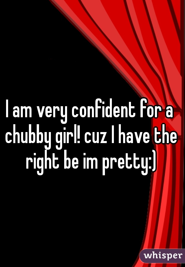 I am very confident for a chubby girl! cuz I have the right be im pretty:)