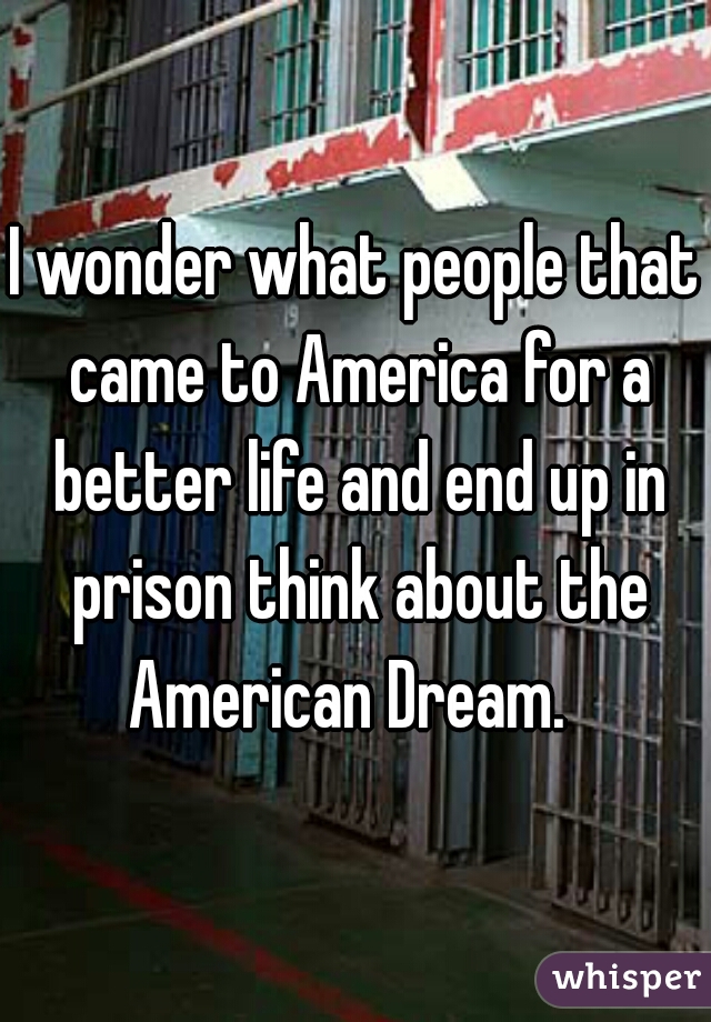 I wonder what people that came to America for a better life and end up in prison think about the American Dream.  