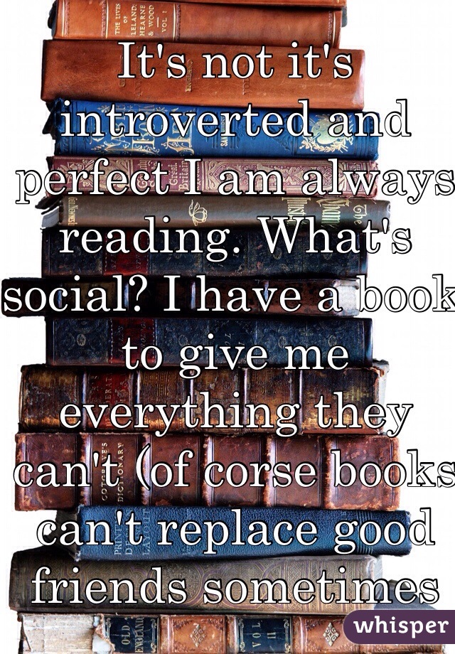 It's not it's introverted and perfect I am always reading. What's social? I have a book to give me everything they can't (of corse books can't replace good friends sometimes 