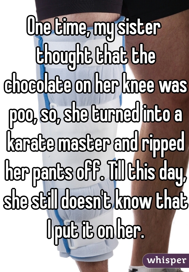 One time, my sister thought that the chocolate on her knee was poo, so, she turned into a karate master and ripped her pants off. Till this day, she still doesn't know that I put it on her.