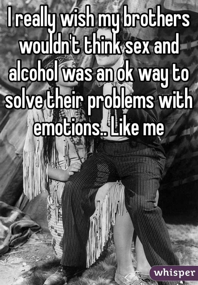 I really wish my brothers wouldn't think sex and alcohol was an ok way to solve their problems with emotions.. Like me 