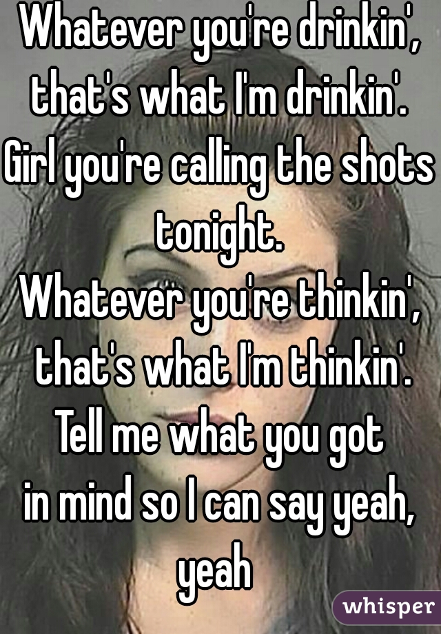 Whatever you're drinkin', that's what I'm drinkin'. 
Girl you're calling the shots tonight. 
Whatever you're thinkin', that's what I'm thinkin'. Tell me what you got 
in mind so I can say yeah, yeah  