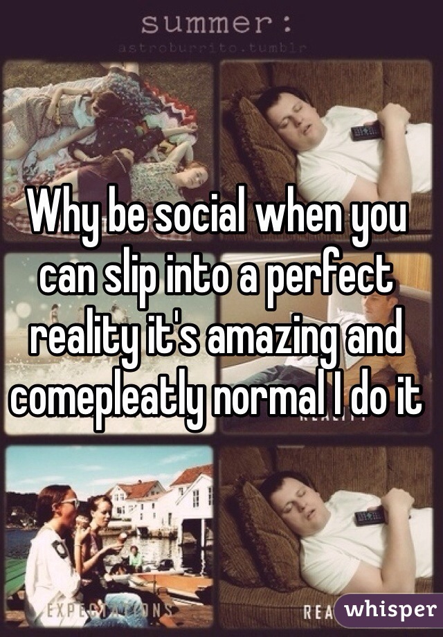 Why be social when you can slip into a perfect reality it's amazing and comepleatly normal I do it