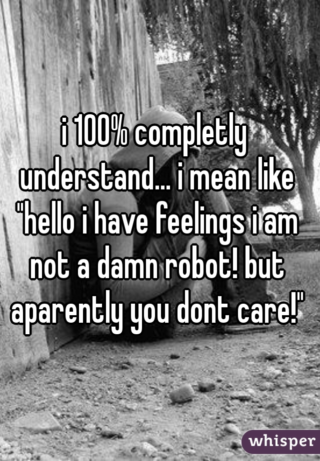 i 100% completly understand... i mean like "hello i have feelings i am not a damn robot! but aparently you dont care!"