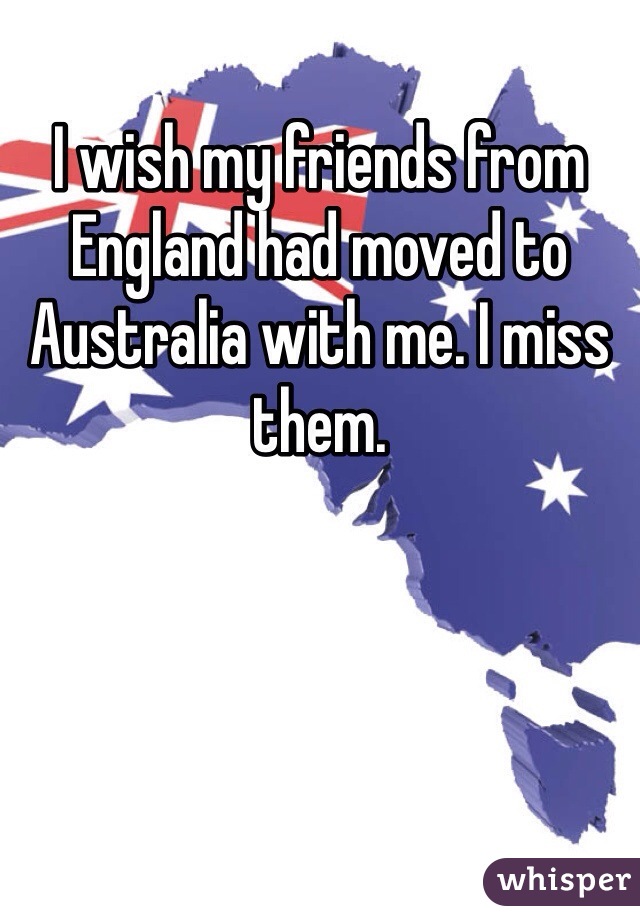 I wish my friends from England had moved to Australia with me. I miss them.