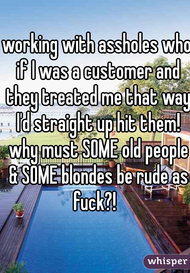 working with assholes who if I was a customer and they treated me that way I'd straight up hit them! why must SOME old people & SOME blondes be rude as fuck?!  