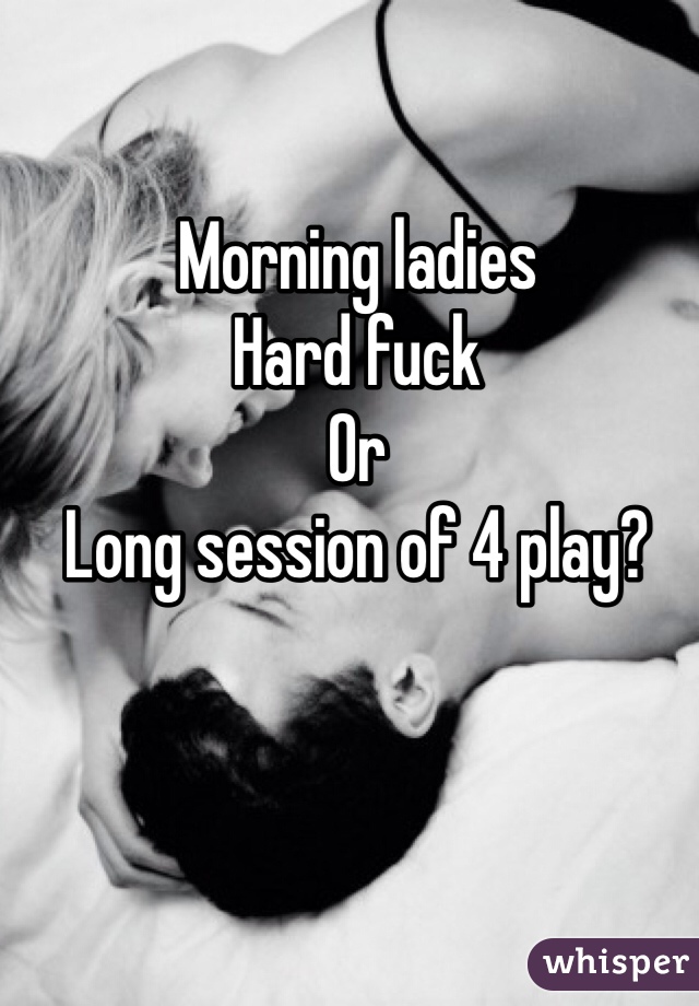 Morning ladies
Hard fuck
Or 
Long session of 4 play?