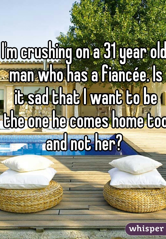 I'm crushing on a 31 year old man who has a fiancée. Is it sad that I want to be the one he comes home too and not her? 