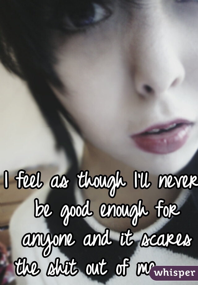 I feel as though I'll never be good enough for anyone and it scares the shit out of me.     