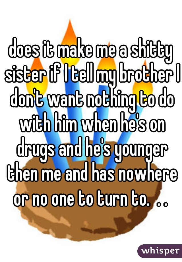 does it make me a shitty sister if I tell my brother I don't want nothing to do with him when he's on drugs and he's younger then me and has nowhere or no one to turn to.  . . 