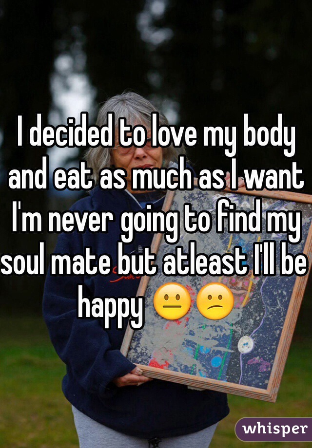 I decided to love my body and eat as much as I want 
I'm never going to find my soul mate but atleast I'll be happy 😐😕