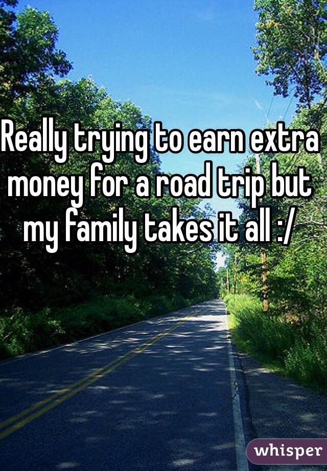 Really trying to earn extra money for a road trip but my family takes it all :/